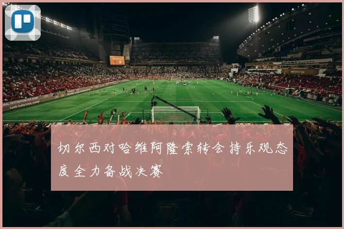 切尔西对哈维阿隆索转会持乐观态度全力备战决赛