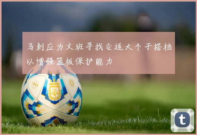 马刺应为文班寻找合适大个子搭档以增强篮板保护能力
