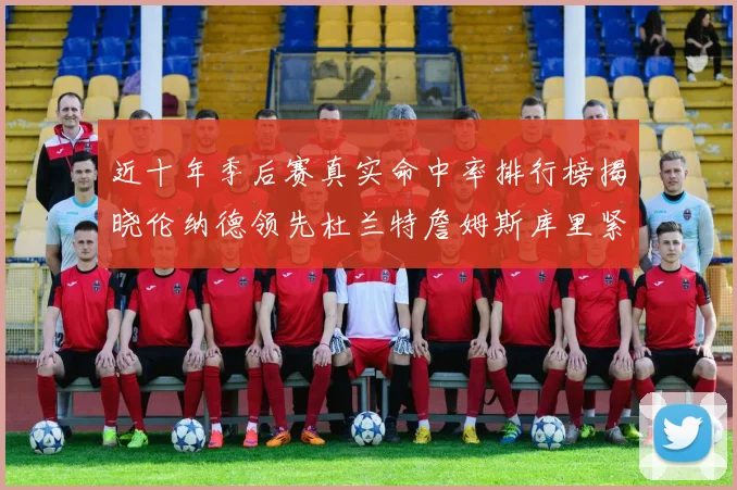 近十年季后赛真实命中率排行榜揭晓伦纳德领先杜兰特詹姆斯库里紧随其后