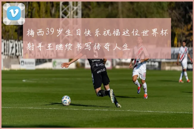 梅西39岁生日快乐祝福这位世界杯射手王继续书写传奇人生