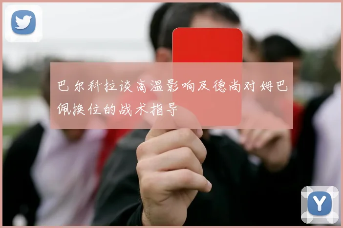 巴尔科拉谈高温影响及德尚对姆巴佩换位的战术指导