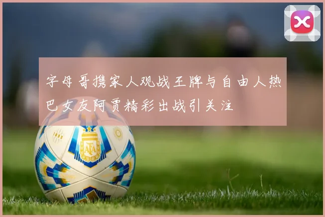 字母哥携家人观战王牌与自由人热巴女友阿贾精彩出战引关注