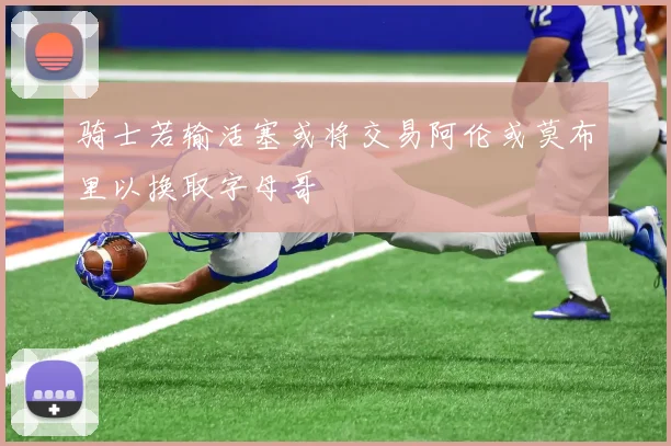 骑士若输活塞或将交易阿伦或莫布里以换取字母哥